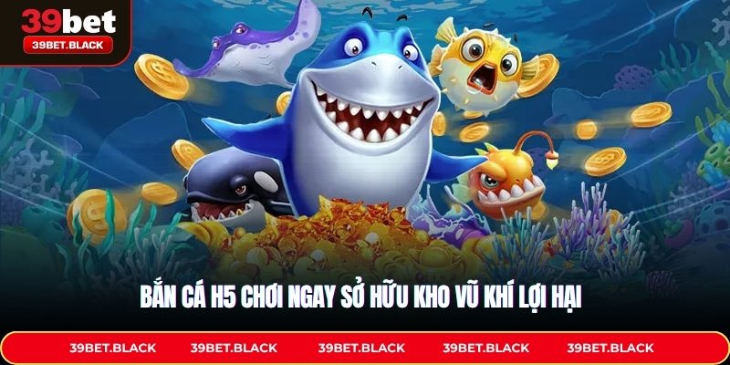 Bắn cá H5 chơi ngay sở hữu kho vũ khí lợi hại