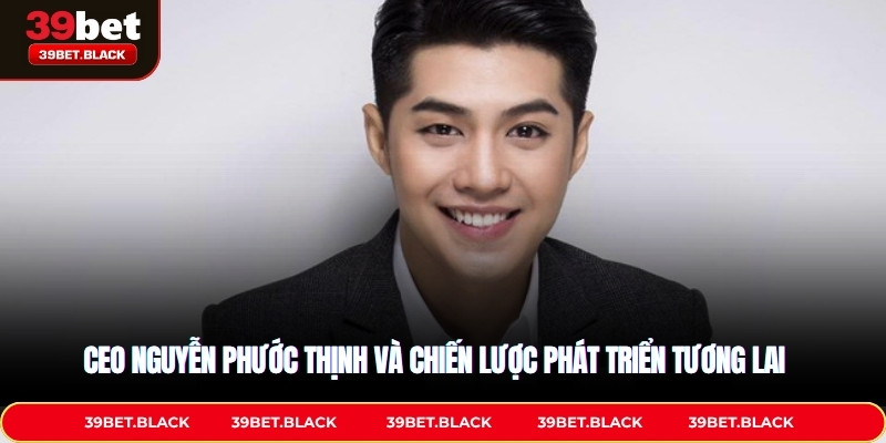 CEO Nguyễn Phước Thịnh và chiến lược phát triển tương lai 
